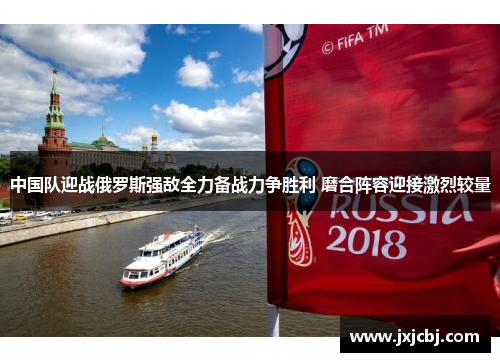 中国队迎战俄罗斯强敌全力备战力争胜利 磨合阵容迎接激烈较量